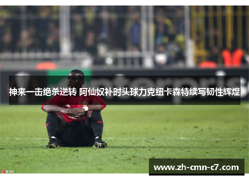 神来一击绝杀逆转 阿仙奴补时头球力克纽卡森特续写韧性辉煌