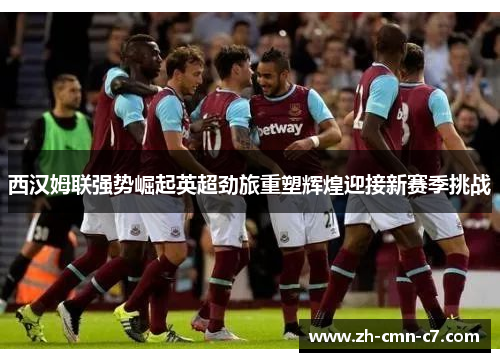 西汉姆联强势崛起英超劲旅重塑辉煌迎接新赛季挑战 西汉姆联强势崛起英超劲旅重塑辉煌迎接新赛季挑战