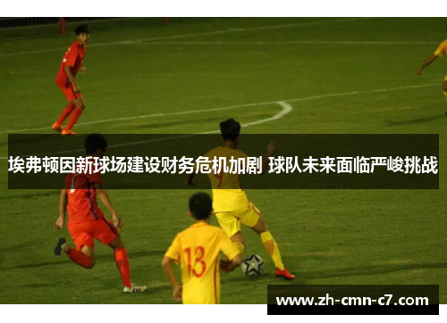 埃弗顿因新球场建设财务危机加剧 球队未来面临严峻挑战 埃弗顿因新球场建设财务危机加剧 球队未来面临严峻挑战