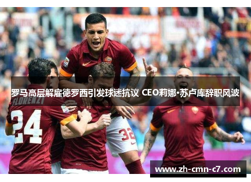 罗马高层解雇德罗西引发球迷抗议 CEO莉娜·苏卢库辞职风波