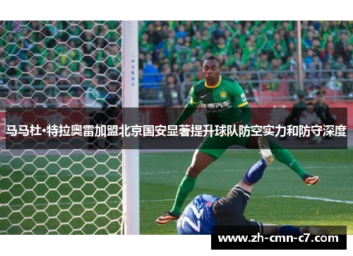 马马杜·特拉奥雷加盟北京国安显著提升球队防空实力和防守深度 马马杜·特拉奥雷加盟北京国安显著提升球队防空实力和防守深度