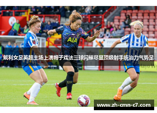 戴利女足英超主场上演帽子戏法三球闪耀尽显顶级射手统治力气势足