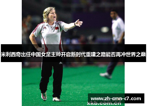 米利西奇出任中国女足主帅开启新时代重建之路能否再冲世界之巅 米利西奇出任中国女足主帅开启新时代重建之路能否再冲世界之巅