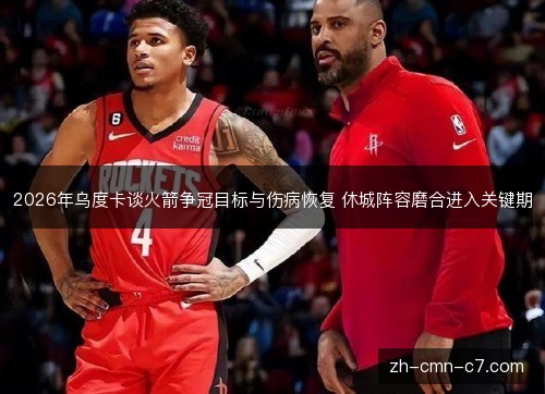 2026年乌度卡谈火箭争冠目标与伤病恢复 休城阵容磨合进入关键期 2026年乌度卡谈火箭争冠目标与伤病恢复 休城阵容磨合进入关键期